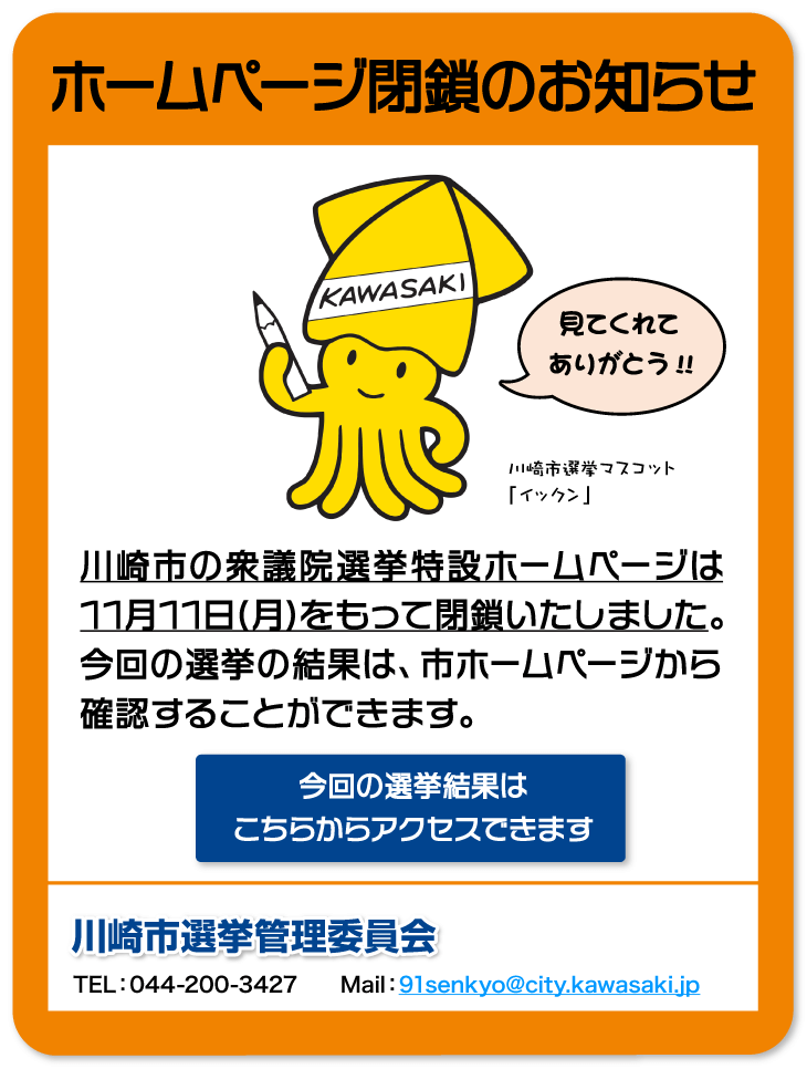 ホームページ閉鎖のお知らせ　川崎市の衆議院選挙特設ホームページは11月11日(月)をもって閉鎖いたしました。今回の選挙の結果は、市ホームページから確認することができます。川崎市選挙管理委員会　TEL：044-200-3427